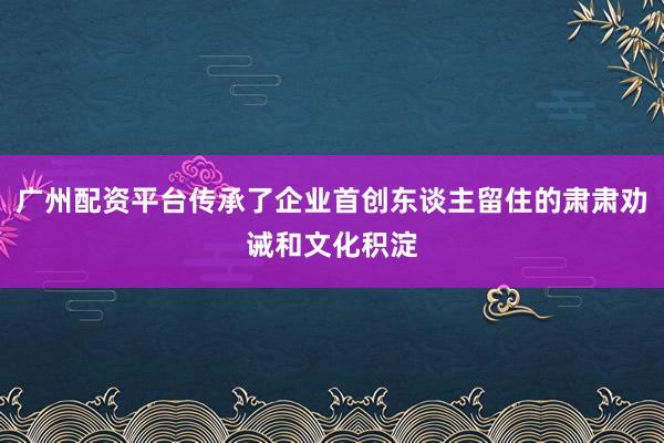 广州配资平台传承了企业首创东谈主留住的肃肃劝诫和文化积淀