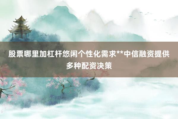 股票哪里加杠杆悠闲个性化需求**中信融资提供多种配资决策