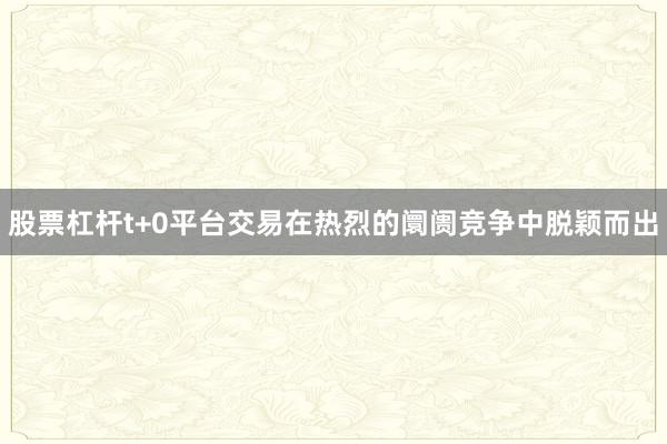 股票杠杆t+0平台交易在热烈的阛阓竞争中脱颖而出