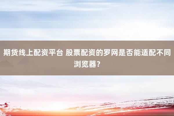 期货线上配资平台 股票配资的罗网是否能适配不同浏览器？