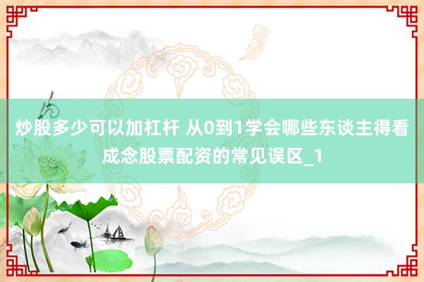 炒股多少可以加杠杆 从0到1学会哪些东谈主得看成念股票配资的常见误区_1