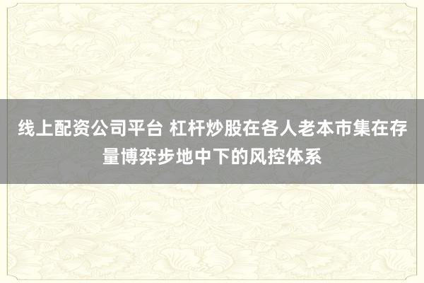 线上配资公司平台 杠杆炒股在各人老本市集在存量博弈步地中下的风控体系