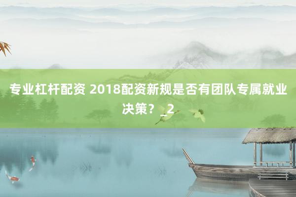 专业杠杆配资 2018配资新规是否有团队专属就业决策？_2