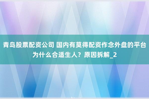 青岛股票配资公司 国内有莫得配资作念外盘的平台为什么合适生人？原因拆解_2