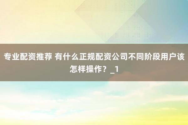 专业配资推荐 有什么正规配资公司不同阶段用户该怎样操作？_1