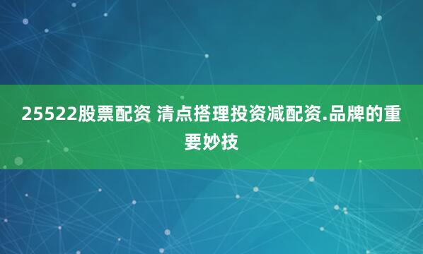25522股票配资 清点搭理投资减配资.品牌的重要妙技